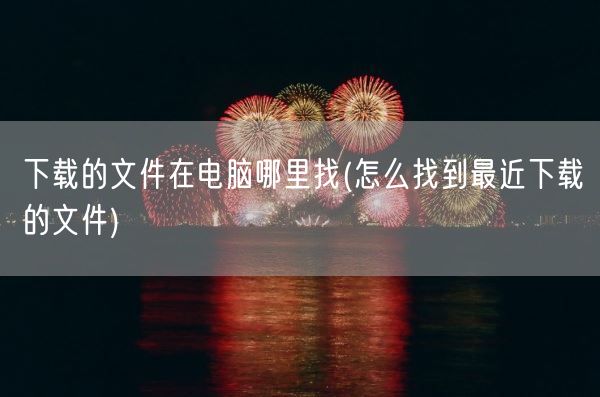 下载的文件在电脑哪里找(怎么找到最近下载的文件)(图1) 下载的文件在电脑哪里找(怎么找到最近下载的文件)(图1)