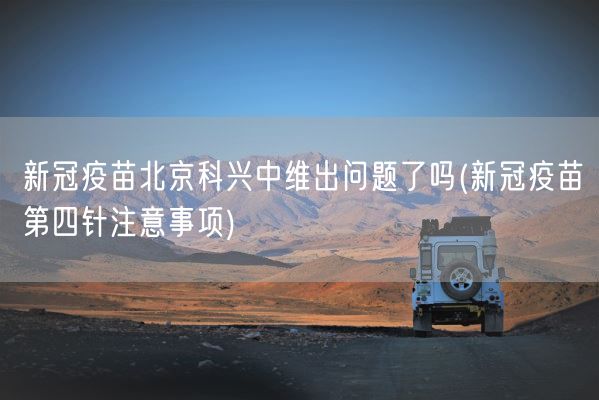 新冠疫苗北京科兴中维出问题了吗(新冠疫苗第四针注意事项)(图1) 新冠疫苗北京科兴中维出问题了吗(新冠疫苗第四针注意事项)(图1)