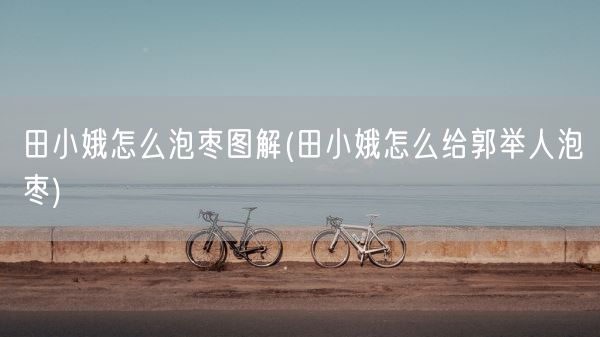 田小娥怎么泡枣图解(田小娥怎么给郭举人泡枣)(图1) 田小娥怎么泡枣图解(田小娥怎么给郭举人泡枣)(图1)
