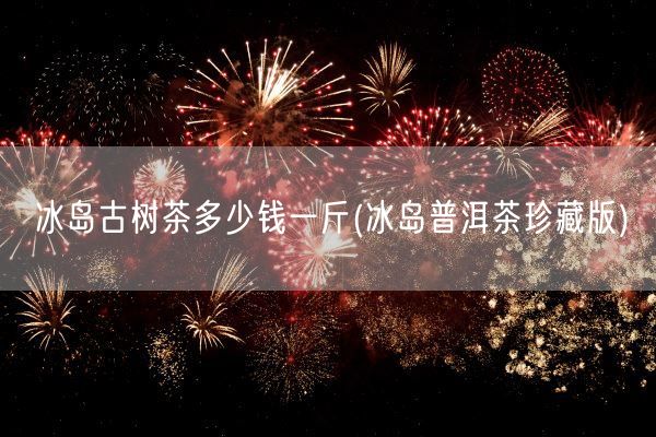 冰岛古树茶多少钱一斤(冰岛普洱茶珍藏版)(图1) 冰岛古树茶多少钱一斤(冰岛普洱茶珍藏版)(图1)