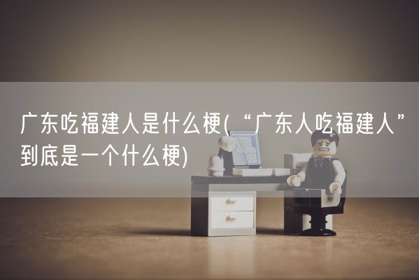 广东吃福建人是什么梗(“广东人吃福建人”到底是一个什么梗)(图1) 广东吃福建人是什么梗(“广东人吃福建人”到底是一个什么梗)(图1)