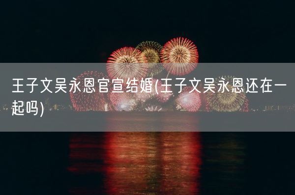 王子文吴永恩官宣结婚(王子文吴永恩还在一起吗)(图1) 王子文吴永恩官宣结婚(王子文吴永恩还在一起吗)(图1)