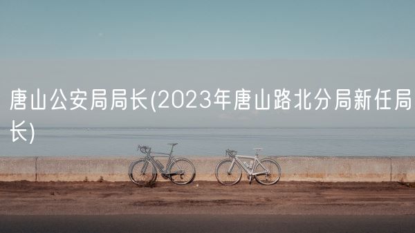 唐山公安局局长(2023年唐山路北分局新任局长)(图1) 唐山公安局局长(2023年唐山路北分局新任局长)(图1)