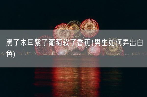 黑了木耳紫了葡萄软了香蕉(男生如何弄出白色)(图1) 黑了木耳紫了葡萄软了香蕉(男生如何弄出白色)(图1)