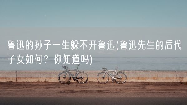 鲁迅的孙子一生躲不开鲁迅(鲁迅先生的后代子女如何?你知道吗)(图1) 鲁迅的孙子一生躲不开鲁迅(鲁迅先生的后代子女如何?你知道吗)(图1)