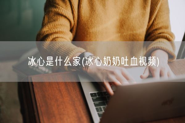 冰心是什么家(冰心奶奶吐血视频)(图1) 冰心是什么家(冰心奶奶吐血视频)(图1)