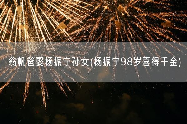 翁帆爸娶杨振宁孙女(杨振宁98岁喜得千金)(图1) 翁帆爸娶杨振宁孙女(杨振宁98岁喜得千金)(图1)