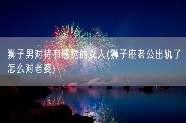 狮子男对待有感觉的女人(狮子座老公出轨了怎么对老婆)(图1) 狮子男对待有感觉的女人(狮子座老公出轨了怎么对老婆)(图1)