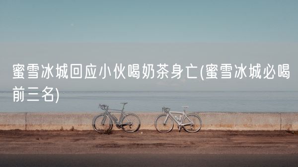 蜜雪冰城回应小伙喝奶茶身亡(蜜雪冰城必喝前三名)(图1) 蜜雪冰城回应小伙喝奶茶身亡(蜜雪冰城必喝前三名)(图1)