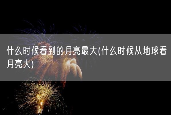 什么时候看到的月亮最大(什么时候从地球看月亮大)(图1) 什么时候看到的月亮最大(什么时候从地球看月亮大)(图1)