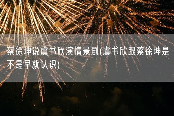 蔡徐坤说虞书欣演情景剧(虞书欣跟蔡徐坤是不是早就认识)(图1) 蔡徐坤说虞书欣演情景剧(虞书欣跟蔡徐坤是不是早就认识)(图1)