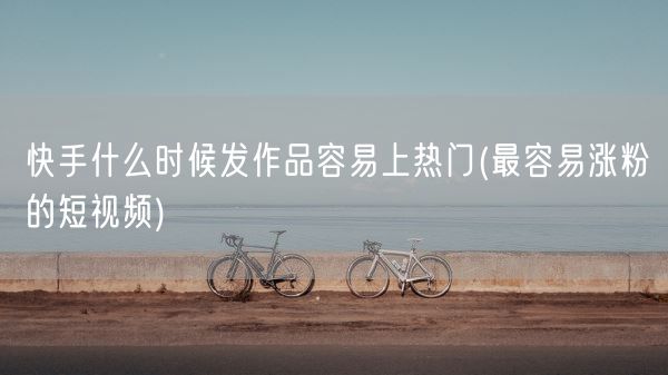 快手什么时候发作品容易上热门(最容易涨粉的短视频)(图1) 快手什么时候发作品容易上热门(最容易涨粉的短视频)(图1)
