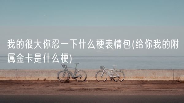 我的很大你忍一下什么梗表情包(给你我的附属金卡是什么梗)(图1) 我的很大你忍一下什么梗表情包(给你我的附属金卡是什么梗)(图1)