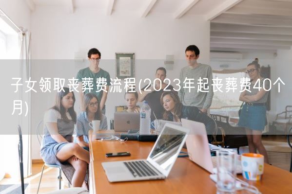 子女领取丧葬费流程(2023年起丧葬费40个月)(图1)
