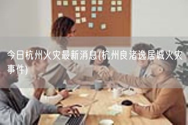 今日杭州火灾最新消息(杭州良渚逸居城火灾事件)(图1)