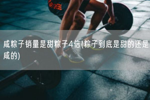 咸粽子销量是甜粽子4倍(粽子到底是甜的还是咸的)(图1)