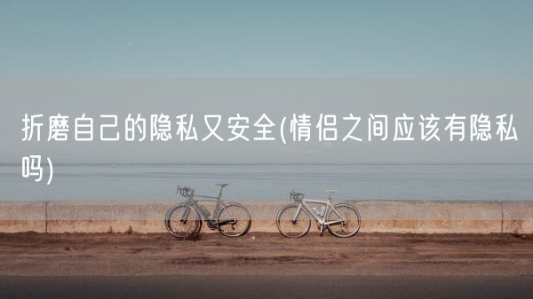 折磨自己的隐私又安全(情侣之间应该有隐私吗)(图1) 折磨自己的隐私又安全(情侣之间应该有隐私吗)(图1)