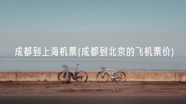 成都到上海机票(成都到北京的飞机票价)(图1) 成都到上海机票(成都到北京的飞机票价)(图1)