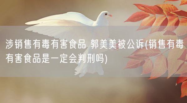 涉销售有毒有害食品 郭美美被公诉(销售有毒有害食品是一定会判刑吗)(图1) 涉销售有毒有害食品 郭美美被公诉(销售有毒有害食品是一定会判刑吗)(图1)