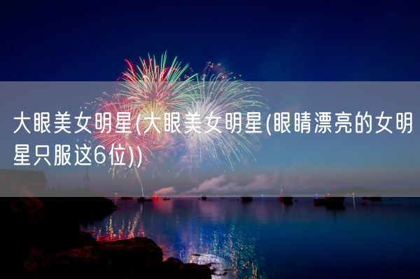 大眼美女明星(大眼美女明星(眼睛漂亮的女明星只服这6位))(图1)