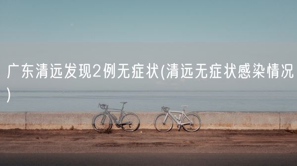 广东清远发现2例无症状(清远无症状感染情况)(图1) 广东清远发现2例无症状(清远无症状感染情况)(图1)