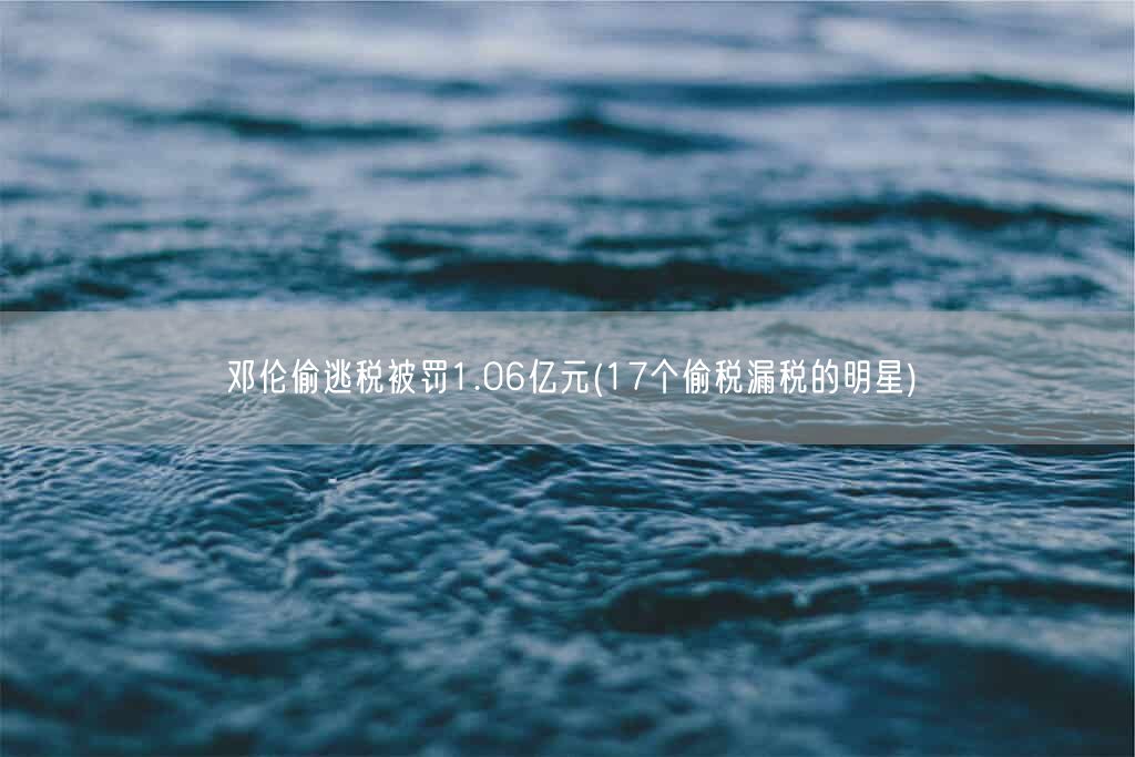 邓伦偷逃税被罚1.06亿元(17个偷税漏税的明星)(图1)