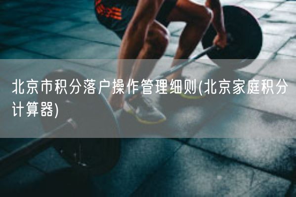 北京市积分落户操作管理细则(北京家庭积分计算器)(图1)