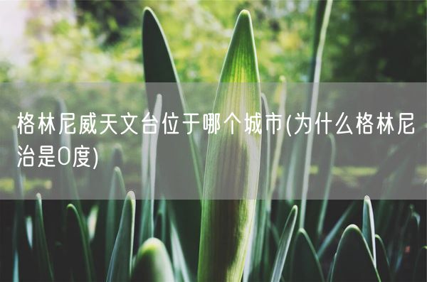 格林尼威天文台位于哪个城市(为什么格林尼治是0度)(图1)