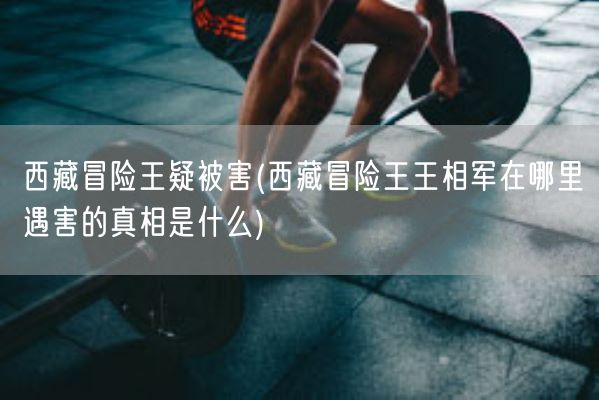 **冒险王疑被害(**冒险王王相军在哪里遇害的真相是什么)(图1) **冒险王疑被害(**冒险王王相军在哪里遇害的真相是什么)(图1)