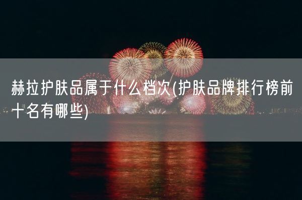 赫拉护肤品属于什么档次(护肤品牌排行榜前十名有哪些)(图1)