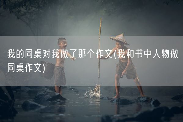 我的同桌对我做了那个作文(我和书中人物做同桌作文)(图1)