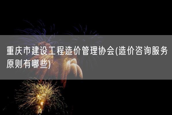 重庆市建设工程造价管理协会(造价咨询服务原则有哪些)(图1)