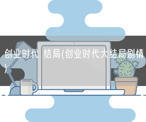 创业时代 结局(创业时代大结局剧情)(图1) 创业时代 结局(创业时代大结局剧情)(图1)