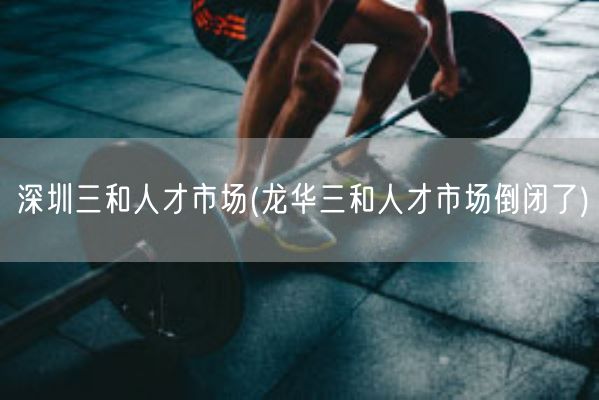 深圳三和人才市场(龙华三和人才市场倒闭了)(图1)