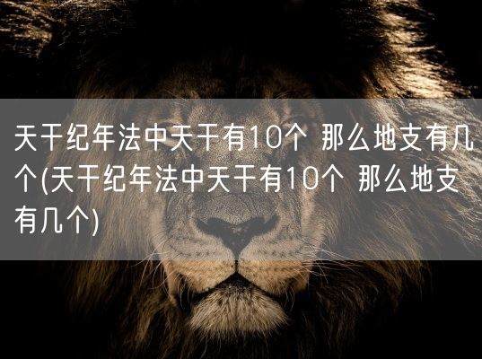 天干纪年法中天干有10个 那么地支有几个(天干纪年法中天干有10个 那么地支有几个)(图1)