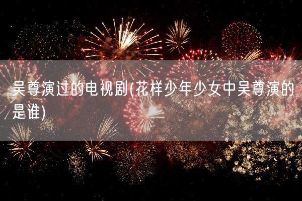 吴尊演过的电视剧(花样少年少女中吴尊演的是谁)(图1)