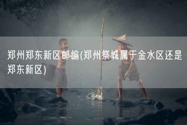 郑州郑东新区邮编(郑州祭城属于金水区还是郑东新区)(图1)