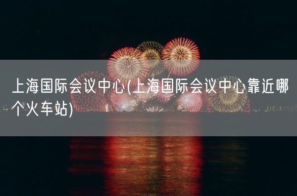 上海国际会议中心(上海国际会议中心靠近哪个火车站)(图1)