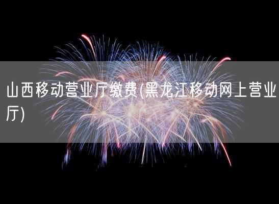 山西移动营业厅缴费(黑龙江移动网上营业厅)(图1)