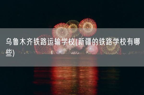 乌鲁木齐铁路运输学校(新疆的铁路学校有哪些)(图1)