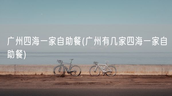 广州四海一家自助餐(广州有几家四海一家自助餐)(图1)