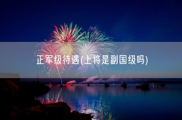 正军级待遇(上将是副国级吗)(图1) 正军级待遇(上将是副国级吗)(图1)