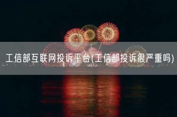工信部互联网投诉平台(工信部投诉很严重吗)(图1)