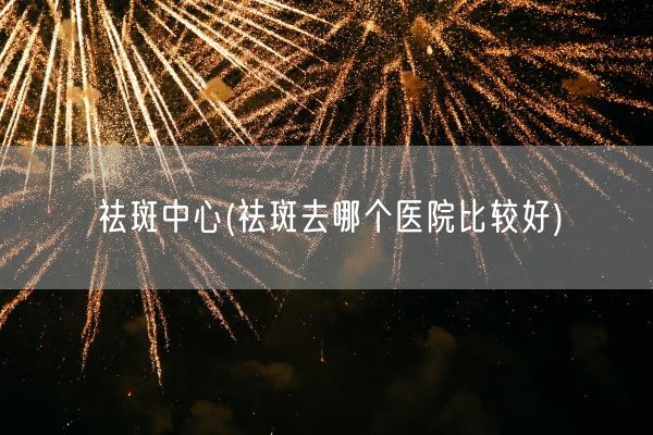 祛斑中心(祛斑去哪个医院比较好)(图1)
