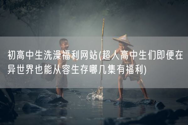 初高中生洗澡福利网站(超人高中生们即便在异世界也能从容生存哪几集有福利)(图1) 初高中生洗澡福利网站(超人高中生们即便在异世界也能从容生存哪几集有福利)(图1)