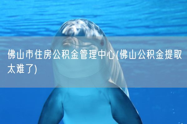 佛山市住房公积金管理中心(佛山公积金提取太难了)(图1)
