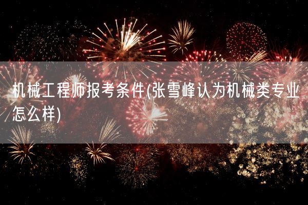 机械工程师报考条件(张雪峰认为机械类专业怎么样)(图1) 机械工程师报考条件(张雪峰认为机械类专业怎么样)(图1)