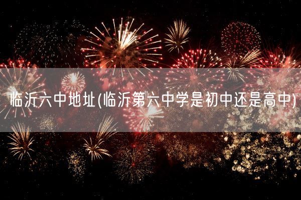 临沂六中地址(临沂第六中学是初中还是高中)(图1) 临沂六中地址(临沂第六中学是初中还是高中)(图1)