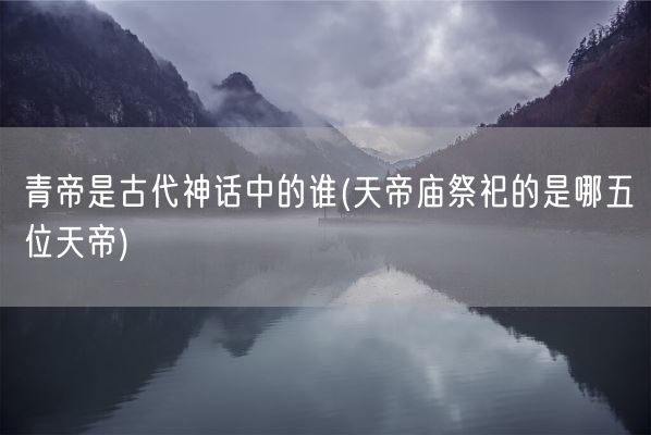 青帝是古代神话中的谁(天帝庙祭祀的是哪五位天帝)(图1)