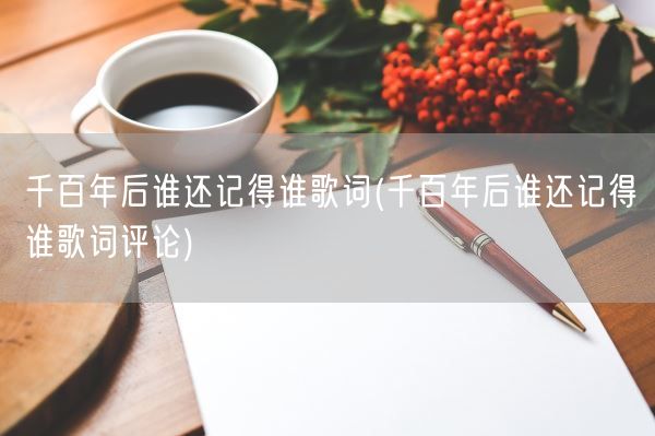 千百年后谁还记得谁歌词(千百年后谁还记得谁歌词评论)(图1) 千百年后谁还记得谁歌词(千百年后谁还记得谁歌词评论)(图1)